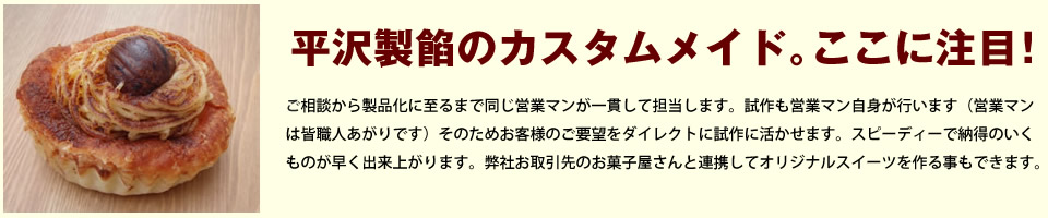 平沢製餡のカスタムメイド。ここに注目！ ご相談から製品化に至るまで同じ営業マンが一貫して担当します。試作も営業マン自身が行います（営業マンは皆職人あがりです）そのためお客様のご要望をダイレクトに試作に活かせます。スピーディーで納得のいくものが早く出来上がります。弊社お取引先のお菓子屋さんと連携してオリジナルスイーツを作る事もできます。
